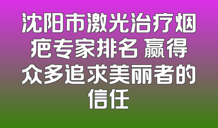 沈阳市激光治疗烟疤专家排名 赢得众多追求美丽者的信任