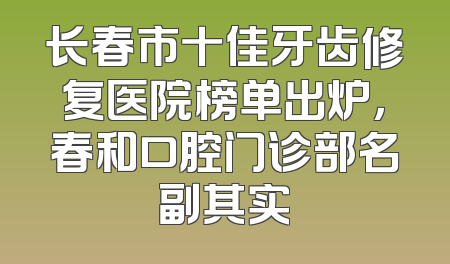 长春市十佳牙齿修复医院榜单出炉，春和口腔门诊部名副其实