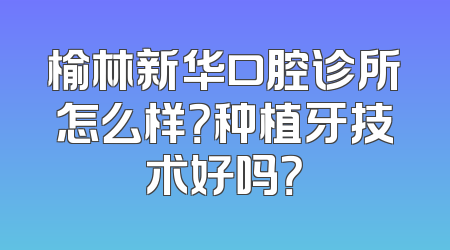 榆林新华口腔诊所怎么样？种植牙技术好吗？