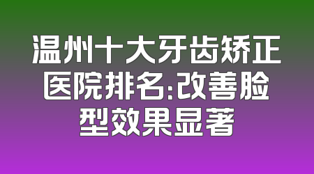温州十大牙齿矫正医院排名：改善脸型效果显著