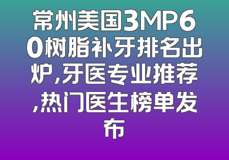 常州美国3MP60树脂补牙排名出炉，牙医专业推荐，热门医生榜单发布