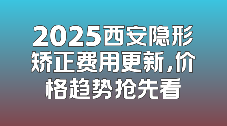 2025西安隐形矫正费用更新，价格趋势抢先看