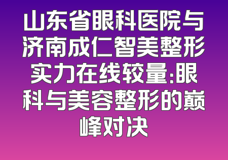 山东省眼科医院与济南成仁智美整形实力在线较量：眼科与美容整形的巅峰对决