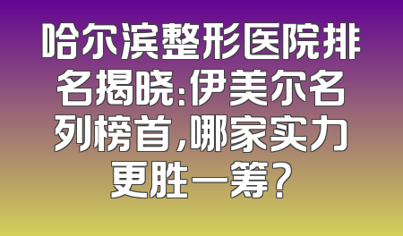 哈尔滨整形医院排名揭晓：伊美尔名列榜首，哪家实力更胜一筹？