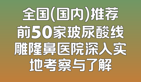 全国（国内）推荐前50家玻尿酸线雕隆鼻医院深入实地考察与了解