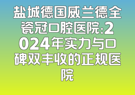 盐城德国威兰德全瓷冠口腔医院：2024年实力与口碑双丰收的正规医院