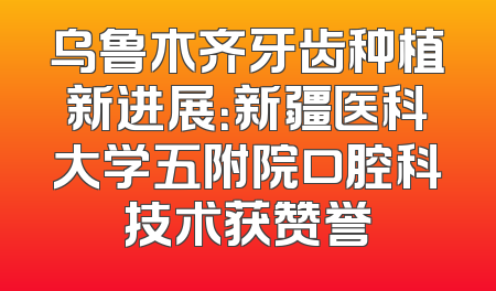 乌鲁木齐牙齿种植新进展：新疆医科大学五附院口腔科技术获赞誉