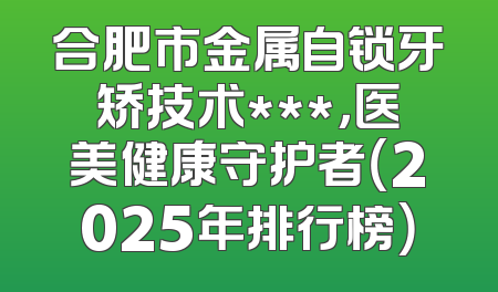 合肥市金属自锁牙矫技术***，医美健康守护者（2025年排行榜）