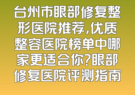 台州市眼部修复整形医院推荐，优质整容医院榜单中哪家更适合你？眼部修复医院评测指南