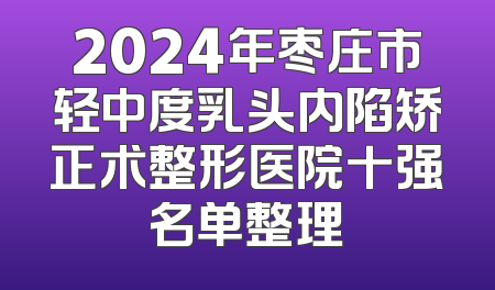 2024年枣庄市轻中度乳头内陷矫正术整形医院十强名单整理