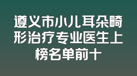 遵义市小儿耳朵畸形治疗专业医生上榜名单前十