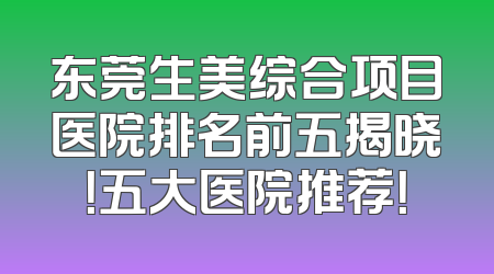 东莞生美综合项目医院排名前五揭晓！五大医院推荐！