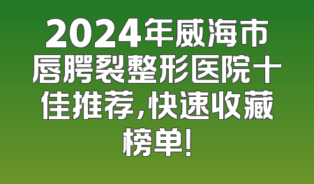 2024年威海市唇腭裂整形医院十佳推荐，快速收藏榜单！