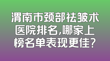 渭南市颈部祛皱术医院排名，哪家上榜名单表现更佳？