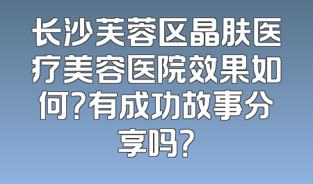 长沙芙蓉区晶肤医疗美容医院效果如何？有成功故事分享吗？