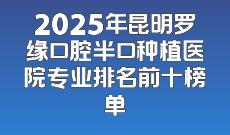 2025年昆明罗缘口腔半口种植医院专业排名前十榜单