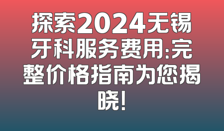 探索2024无锡牙科服务费用：完整价格指南为您揭晓！