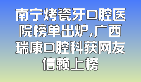 南宁烤瓷牙口腔医院榜单出炉，广西瑞康口腔科获网友信赖上榜
