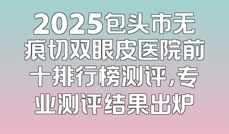 2025包头市无痕切双眼皮医院前十排行榜测评，专业测评结果出炉