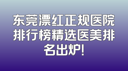 东莞漂红正规医院排行榜精选医美排名出炉！