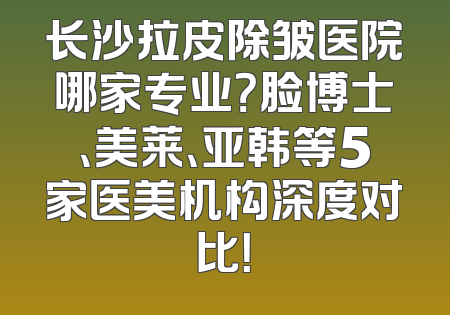 长沙拉皮除皱医院哪家专业？脸博士、美莱、亚韩等5家医美机构深度对比！