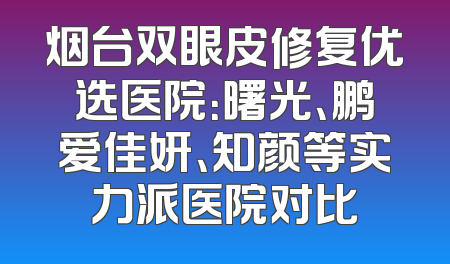 烟台双眼皮修复优选医院：曙光、鹏爱佳妍、知颜等实力派医院对比