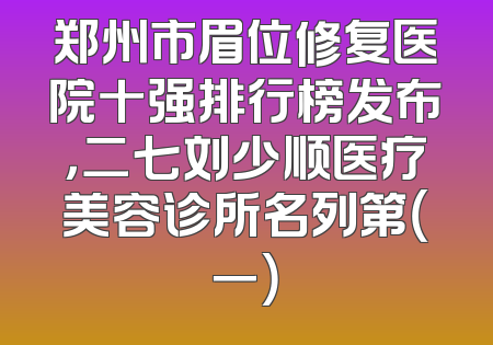 郑州市眉位修复医院十强排行榜发布，二七刘少顺医疗美容诊所名列第（一）