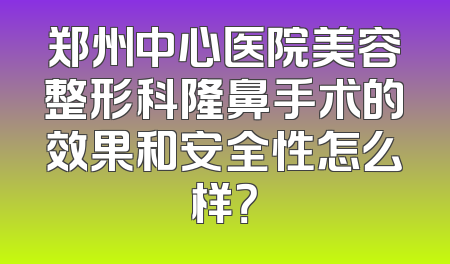 郑州中心医院美容整形科隆鼻手术的效果和安全性怎么样？