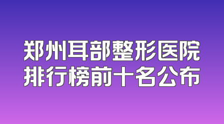 郑州耳部整形医院排行榜前十名公布