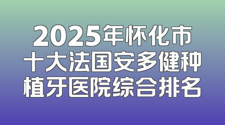 2025年怀化市十大法国安多健种植牙医院综合排名