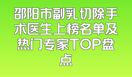 邵阳市副乳切除手术医生上榜名单及热门专家TOP盘点