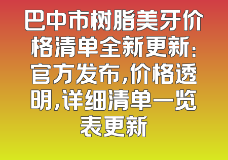 巴中市树脂美牙价格清单全新更新：官方发布，价格透明，详细清单一览表更新