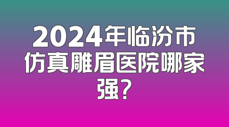 2024年临汾市仿真雕眉医院哪家强？