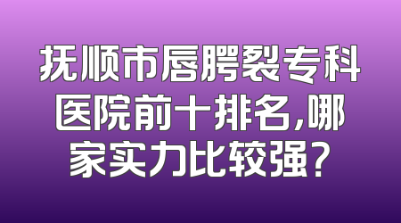 抚顺市唇腭裂专科医院前十排名，哪家实力比较强？