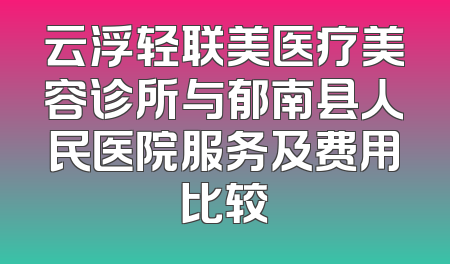 云浮轻联美医疗美容诊所与郁南县人民医院服务及费用比较