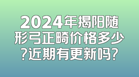 2024年揭阳随形弓正畸价格多少？近期有更新吗？