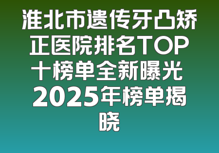 淮北市遗传牙凸矫正医院排名TOP十榜单全新曝光 2025年榜单揭晓