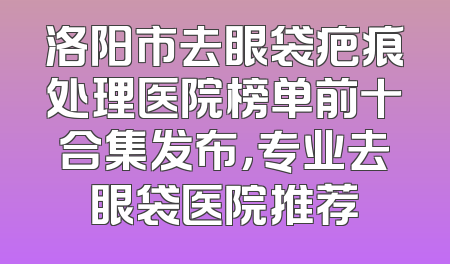 洛阳市去眼袋疤痕处理医院榜单前十合集发布，专业去眼袋医院推荐