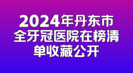 2024年丹东市全牙冠医院在榜清单收藏公开