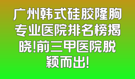 广州韩式硅胶隆胸专业医院排名榜揭晓！前三甲医院脱颖而出！