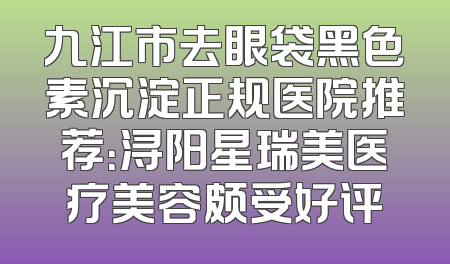 九江市去眼袋黑色素沉淀正规医院推荐：浔阳星瑞美医疗美容颇受好评