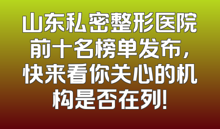 山东私密整形医院前十名榜单发布，快来看你关心的机构是否在列！