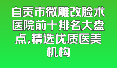自贡市微雕改脸术医院前十排名大盘点，精选优质医美机构