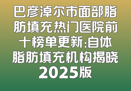 巴彦淖尔市面部脂肪填充热门医院前十榜单更新：自体脂肪填充机构揭晓2025版