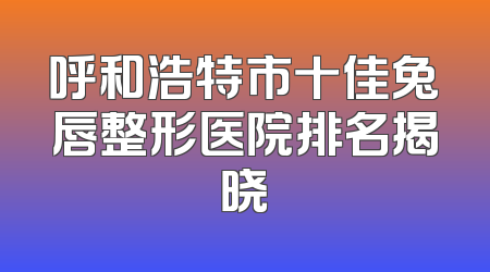 呼和浩特市十佳兔唇整形医院排名揭晓