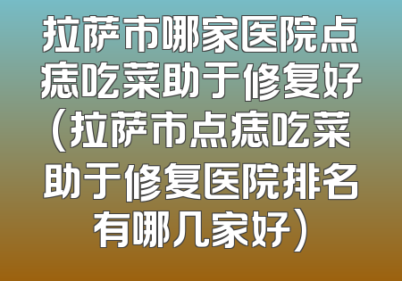 拉萨市哪家医院点痣吃菜助于修复好(拉萨市点痣吃菜助于修复医院排名有哪几家好)
