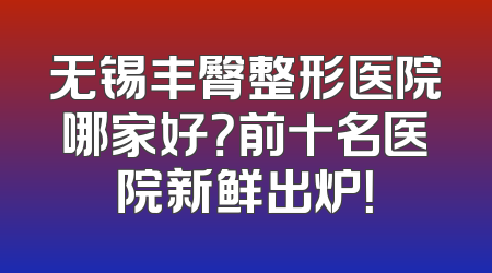 无锡丰臀整形医院哪家好？前十名医院新鲜出炉！
