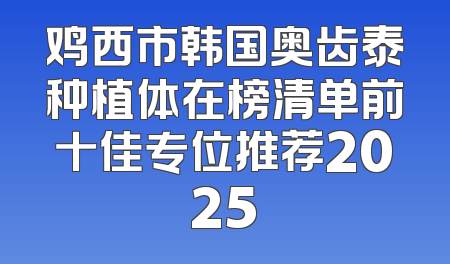 鸡西市韩国奥齿泰种植体在榜清单前十佳专位推荐2025