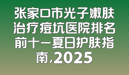 张家口市光子嫩肤治疗痘坑医院排名前十_夏日护肤指南，2025