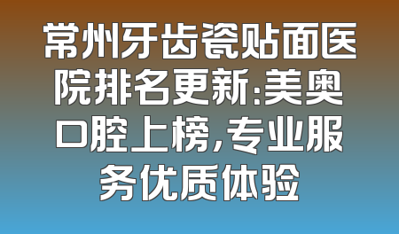 常州牙齿瓷贴面医院排名更新：美奥口腔上榜，专业服务优质体验